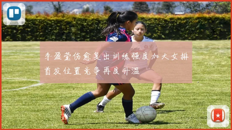 李盈莹伤愈复出训练强度加大女排首发位置竞争再度升温