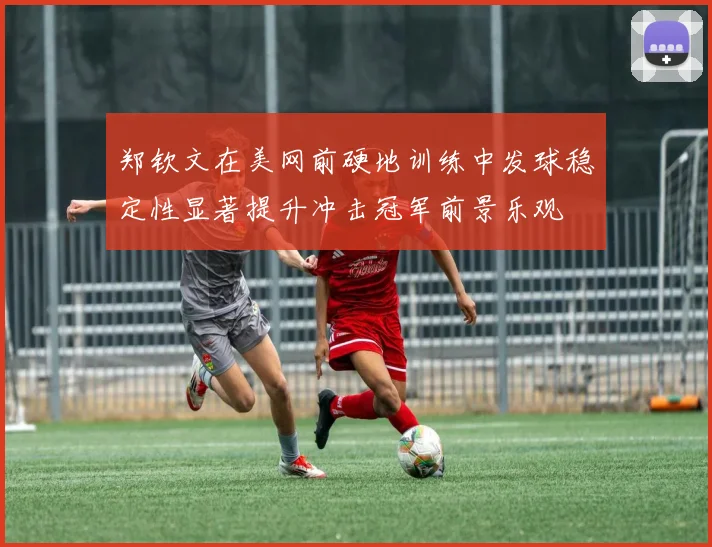 郑钦文在美网前硬地训练中发球稳定性显著提升冲击冠军前景乐观