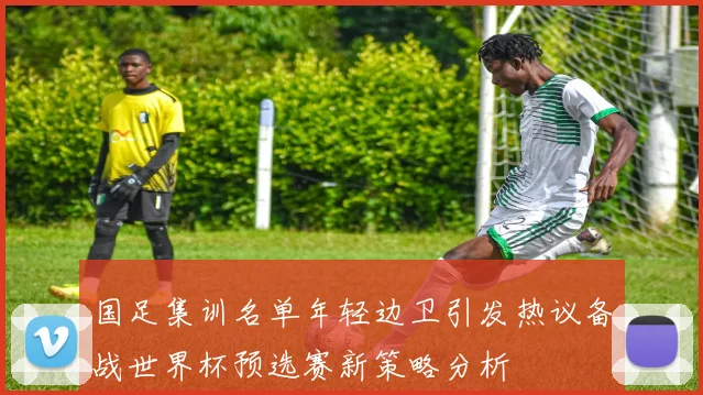 国足集训名单年轻边卫引发热议备战世界杯预选赛新策略分析