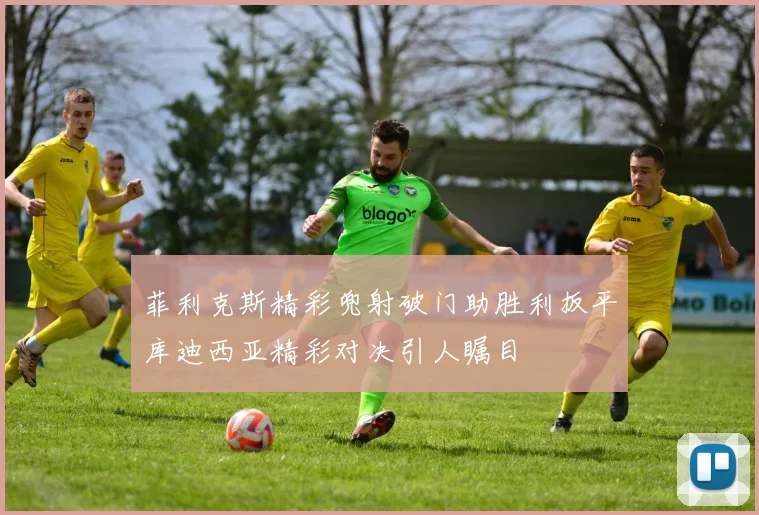 菲利克斯精彩兜射破门助胜利扳平库迪西亚精彩对决引人瞩目