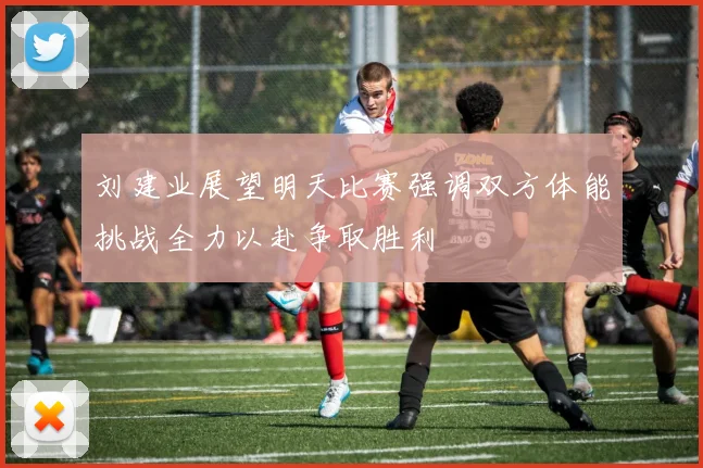 刘建业展望明天比赛强调双方体能挑战全力以赴争取胜利