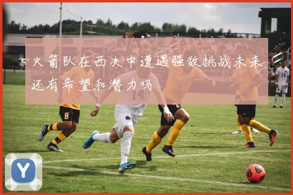 火箭队在西决中遭遇强敌挑战未来还有希望和潜力吗