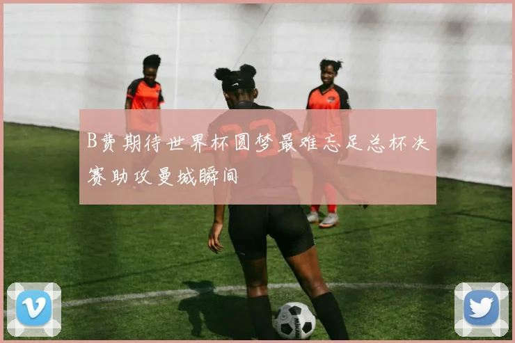 B费期待世界杯圆梦最难忘足总杯决赛助攻曼城瞬间