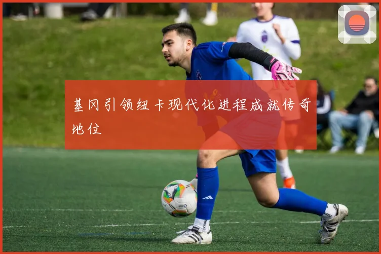 基冈引领纽卡现代化进程成就传奇地位