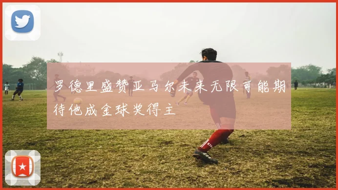 罗德里盛赞亚马尔未来无限可能期待他成金球奖得主
