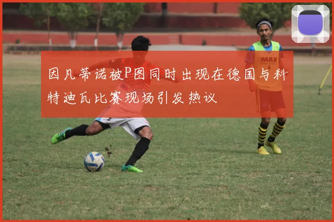 因凡蒂诺被P图同时出现在德国与科特迪瓦比赛现场引发热议