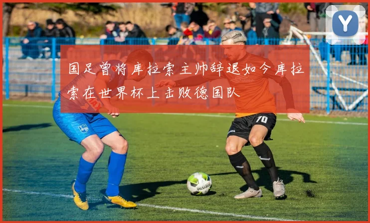 国足曾将库拉索主帅辞退如今库拉索在世界杯上击败德国队