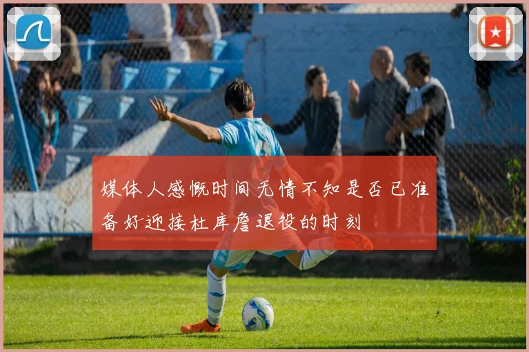 媒体人感慨时间无情不知是否已准备好迎接杜库詹退役的时刻