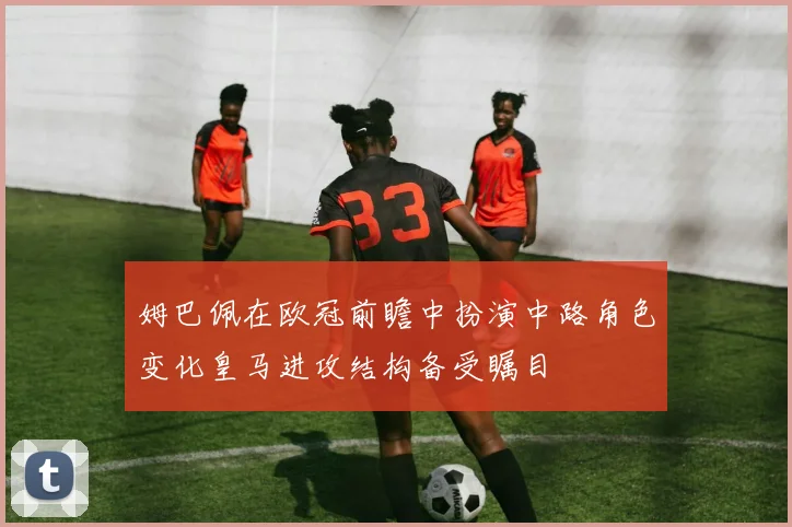 姆巴佩在欧冠前瞻中扮演中路角色变化皇马进攻结构备受瞩目