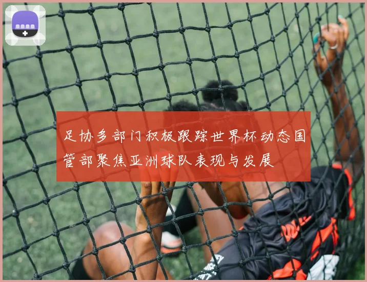 足协多部门积极跟踪世界杯动态国管部聚焦亚洲球队表现与发展