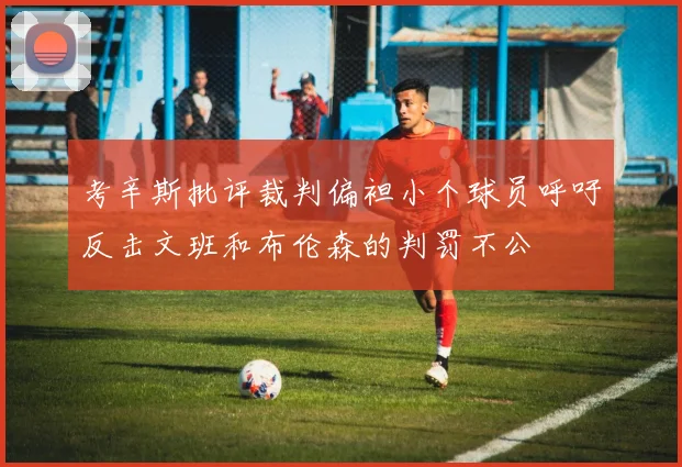 考辛斯批评裁判偏袒小个球员呼吁反击文班和布伦森的判罚不公