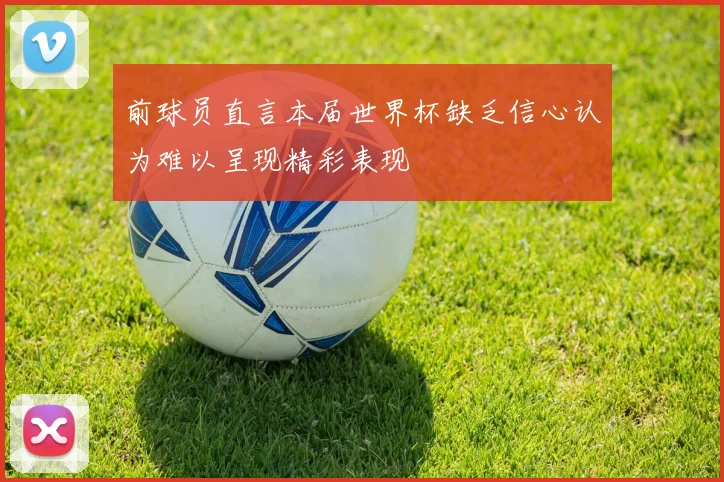 前球员直言本届世界杯缺乏信心认为难以呈现精彩表现