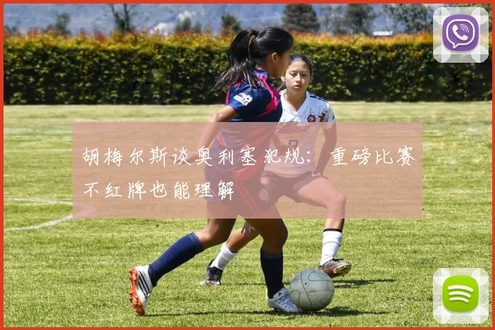 胡梅尔斯谈奥利塞犯规：重磅比赛不红牌也能理解