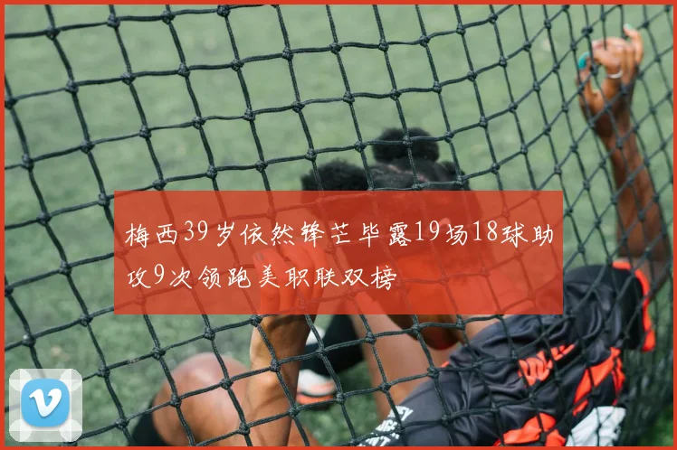梅西39岁依然锋芒毕露19场18球助攻9次领跑美职联双榜