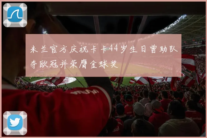 米兰官方庆祝卡卡44岁生日曾助队夺欧冠并荣膺金球奖