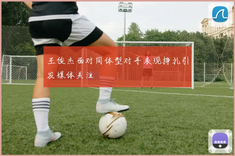 王俊杰面对同体型对手表现挣扎引发媒体关注