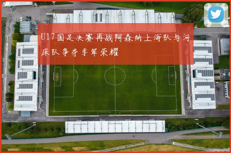 U17国足决赛再战阿森纳上海队与河床队争夺季军荣耀