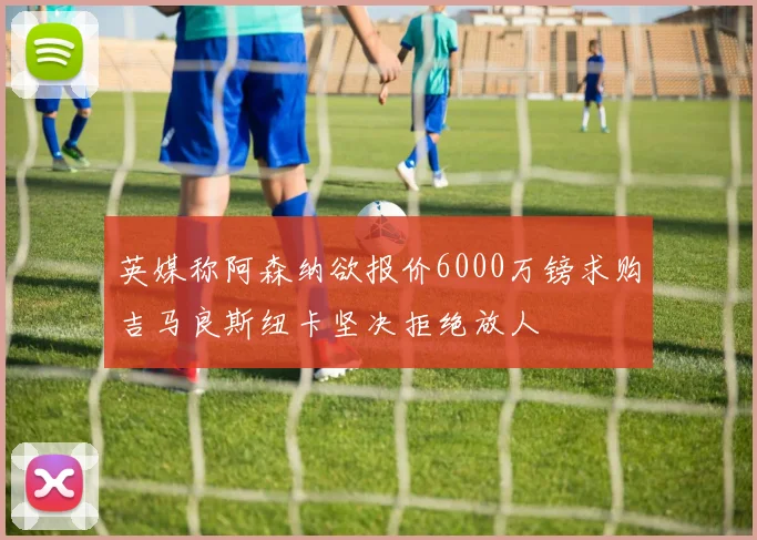 英媒称阿森纳欲报价6000万镑求购吉马良斯纽卡坚决拒绝放人