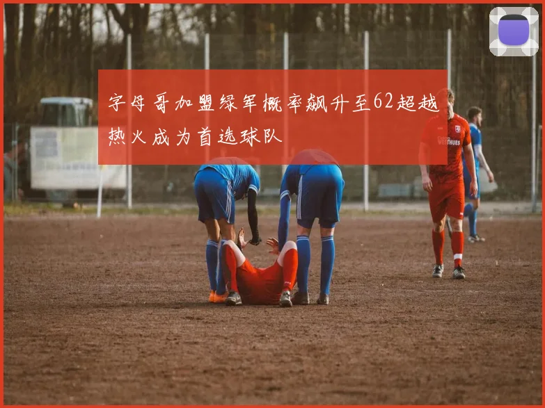 字母哥加盟绿军概率飙升至62超越热火成为首选球队