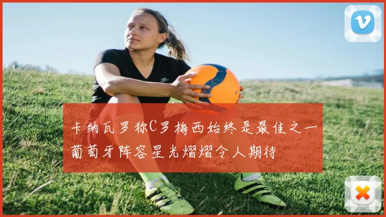 卡纳瓦罗称C罗梅西始终是最佳之一葡萄牙阵容星光熠熠令人期待