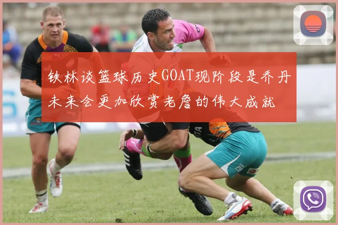 铁林谈篮球历史GOAT现阶段是乔丹未来会更加欣赏老詹的伟大成就