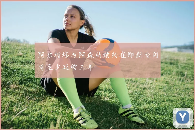 阿尔特塔与阿森纳续约在即新合同将至少延续三年