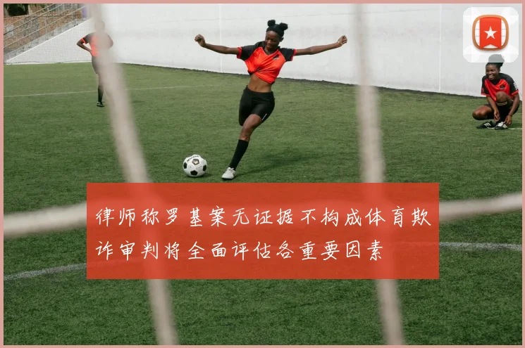 律师称罗基案无证据不构成体育欺诈审判将全面评估各重要因素