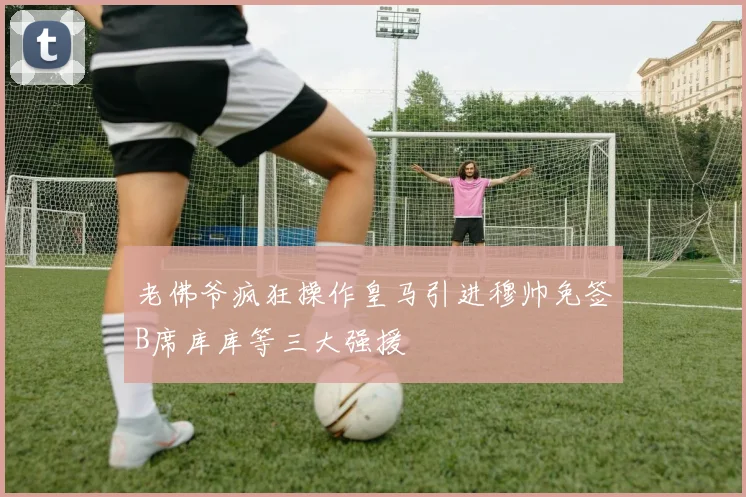 老佛爷疯狂操作皇马引进穆帅免签B席库库等三大强援