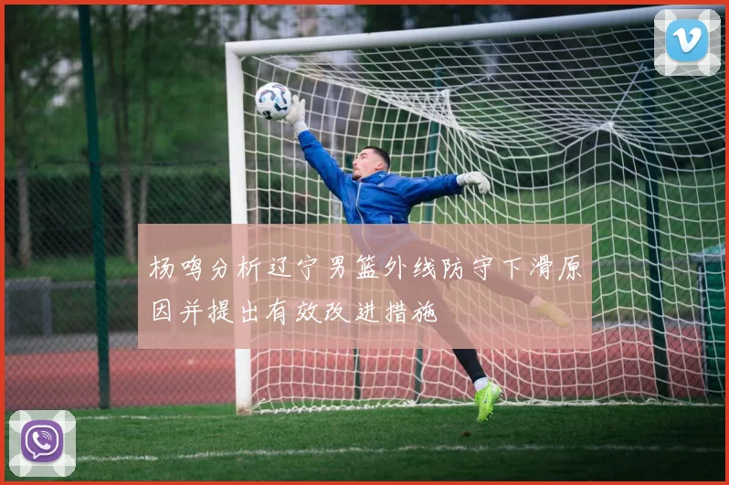 杨鸣分析辽宁男篮外线防守下滑原因并提出有效改进措施