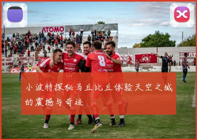 小波特探秘马丘比丘体验天空之城的震撼与奇迹
