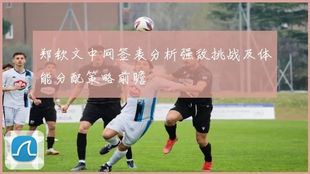 郑钦文中网签表分析强敌挑战及体能分配策略前瞻