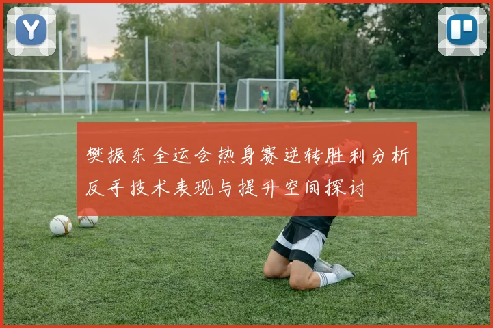 樊振东全运会热身赛逆转胜利分析反手技术表现与提升空间探讨
