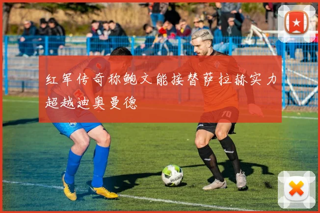 红军传奇称鲍文能接替萨拉赫实力超越迪奥曼德