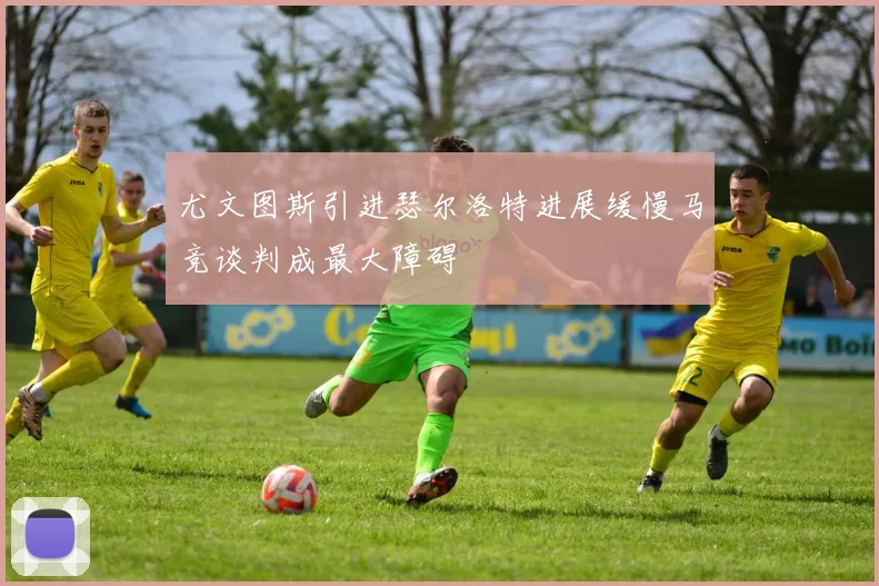 尤文图斯引进瑟尔洛特进展缓慢马竞谈判成最大障碍