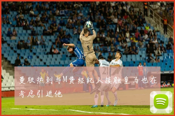 曼联热刺与M费经纪人接触皇马也在考虑引进他