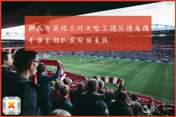 挪威与英格兰对决哈兰德厄德高携手俱乐部队友同场竞技