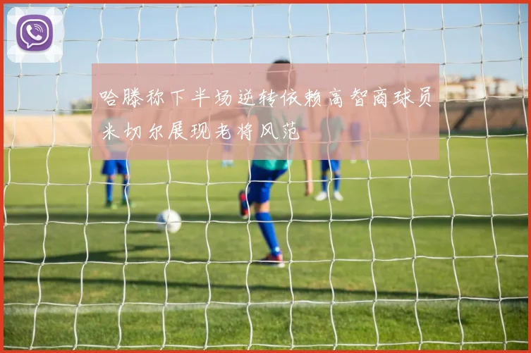 哈滕称下半场逆转依赖高智商球员米切尔展现老将风范