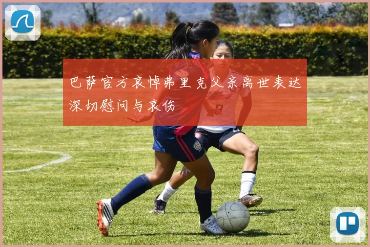 巴萨官方哀悼弗里克父亲离世表达深切慰问与哀伤