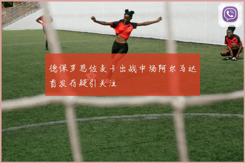 德保罗恩佐麦卡出战中场阿尔马达首发存疑引关注